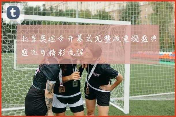 北京奥运会开幕式完整版重现盛典盛况与精彩流程
